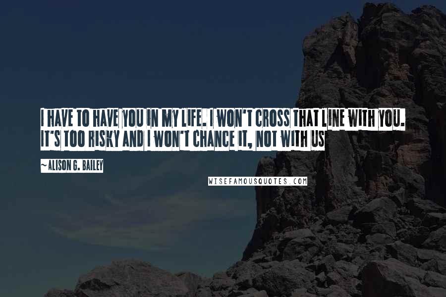 Alison G. Bailey quotes: I have to have you in my life. I won't cross that line with you. It's too risky and I won't chance it, not with us Alison G. Bailey quotes: I have to have you in my life. I won't cross that line with you. It's too risky and I won't chance it, not with us