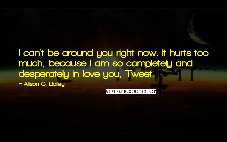 Alison G. Bailey quotes: I can't be around you right now. It hurts too much, because I am so completely and desperately in love you, Tweet.