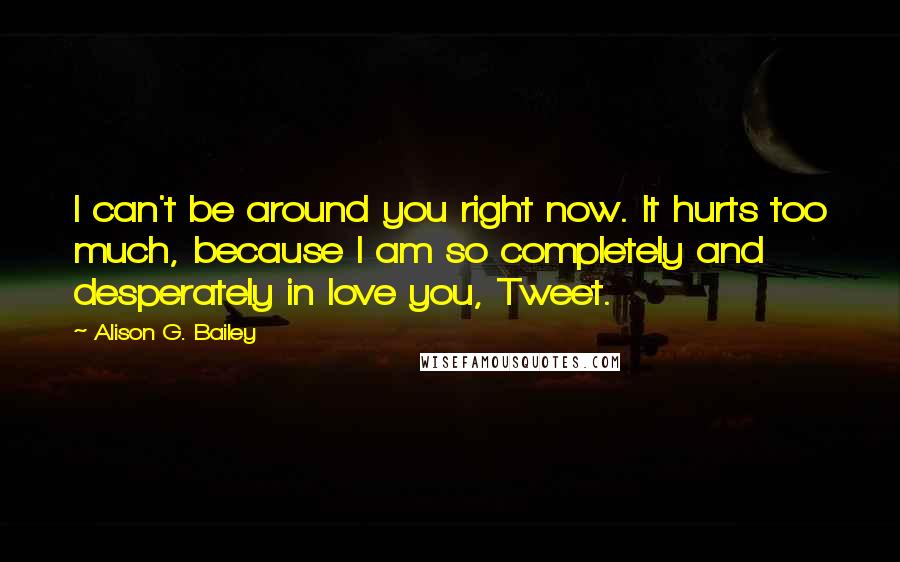 Alison G. Bailey quotes: I can't be around you right now. It hurts too much, because I am so completely and desperately in love you, Tweet. Alison G. Bailey quotes: I can't be around you right now. It hurts too much, because I am so completely and desperately in love you, Tweet.