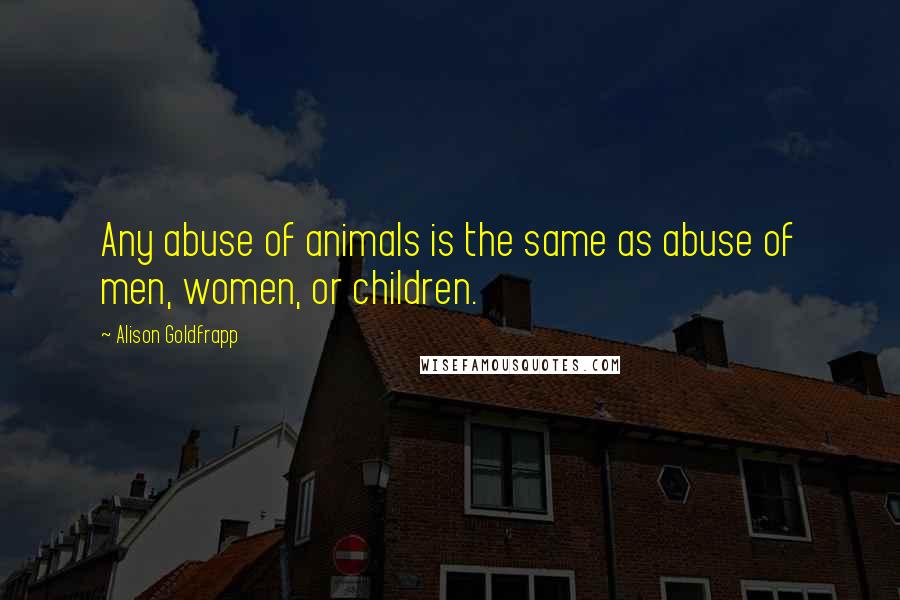 Alison Goldfrapp quotes: Any abuse of animals is the same as abuse of men, women, or children.