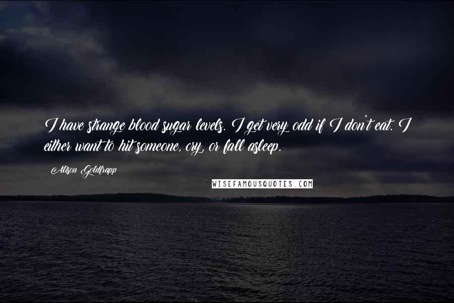 Alison Goldfrapp quotes: I have strange blood sugar levels. I get very odd if I don't eat. I either want to hit someone, cry, or fall asleep.