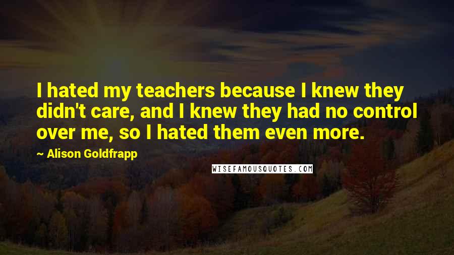 Alison Goldfrapp quotes: I hated my teachers because I knew they didn't care, and I knew they had no control over me, so I hated them even more.