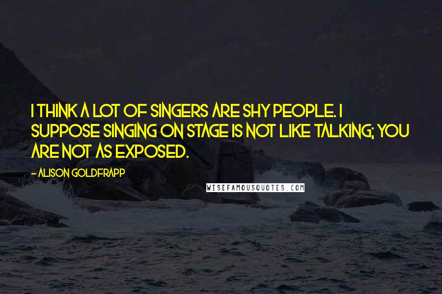 Alison Goldfrapp quotes: I think a lot of singers are shy people. I suppose singing on stage is not like talking; you are not as exposed.