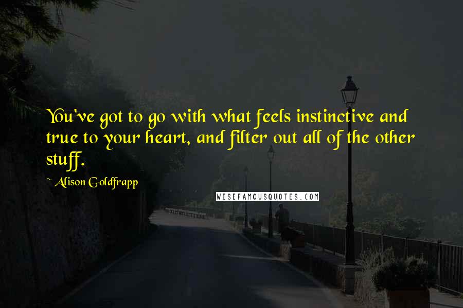 Alison Goldfrapp quotes: You've got to go with what feels instinctive and true to your heart, and filter out all of the other stuff.