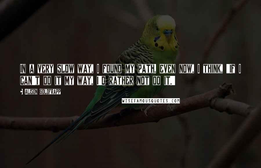 Alison Goldfrapp quotes: In a very slow way, I found my path. Even now, I think, 'If I can't do it my way, I'd rather not do it.'
