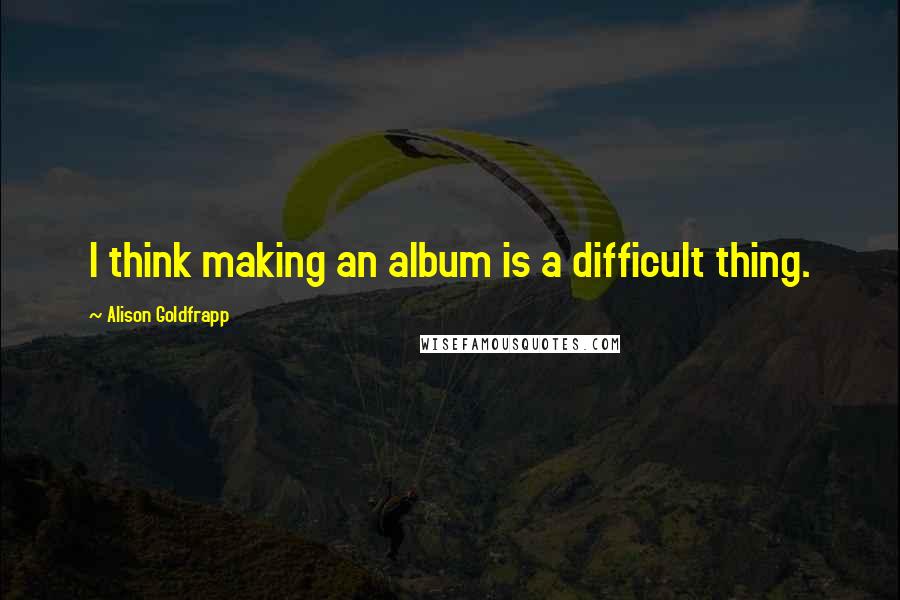 Alison Goldfrapp quotes: I think making an album is a difficult thing.