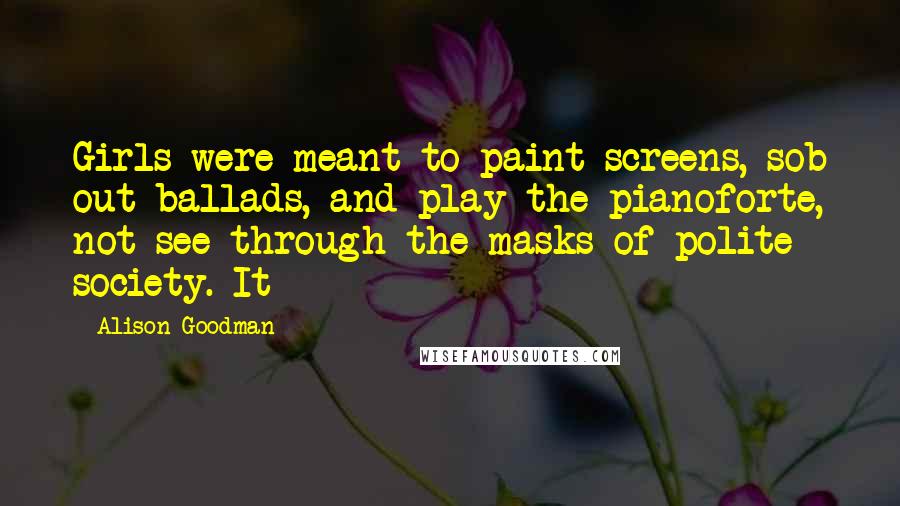 Alison Goodman quotes: Girls were meant to paint screens, sob out ballads, and play the pianoforte, not see through the masks of polite society. It