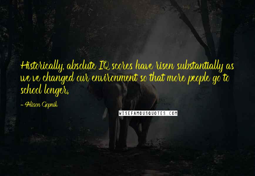 Alison Gopnik quotes: Historically, absolute IQ scores have risen substantially as we've changed our environment so that more people go to school longer.