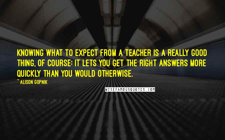 Alison Gopnik quotes: Knowing what to expect from a teacher is a really good thing, of course: It lets you get the right answers more quickly than you would otherwise.