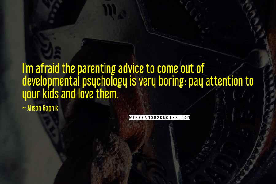 Alison Gopnik quotes: I'm afraid the parenting advice to come out of developmental psychology is very boring: pay attention to your kids and love them. Alison Gopnik quotes: I'm afraid the parenting advice to come out of developmental psychology is very boring: pay attention to your kids and love them.
