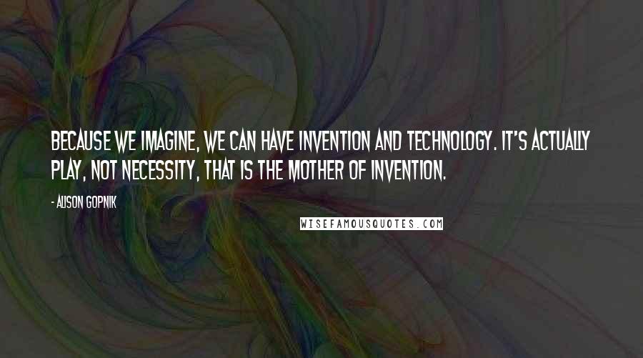 Alison Gopnik quotes: Because we imagine, we can have invention and technology. It's actually play, not necessity, that is the mother of invention.