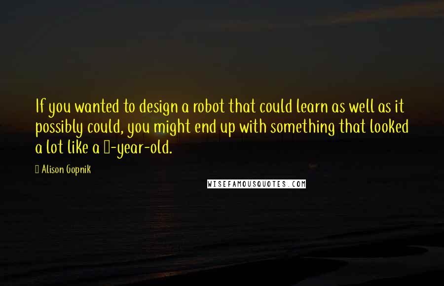 Alison Gopnik quotes: If you wanted to design a robot that could learn as well as it possibly could, you might end up with something that looked a lot like a 3-year-old.