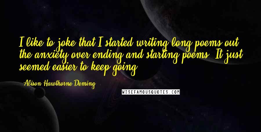 Alison Hawthorne Deming quotes: I like to joke that I started writing long poems out the anxiety over ending and starting poems. It just seemed easier to keep going.