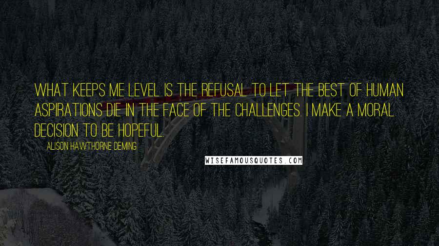 Alison Hawthorne Deming quotes: What keeps me level is the refusal to let the best of human aspirations die in the face of the challenges. I make a moral decision to be hopeful.