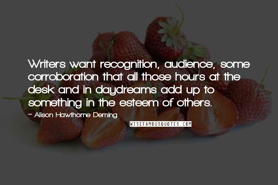 Alison Hawthorne Deming quotes: Writers want recognition, audience, some corroboration that all those hours at the desk and in daydreams add up to something in the esteem of others.