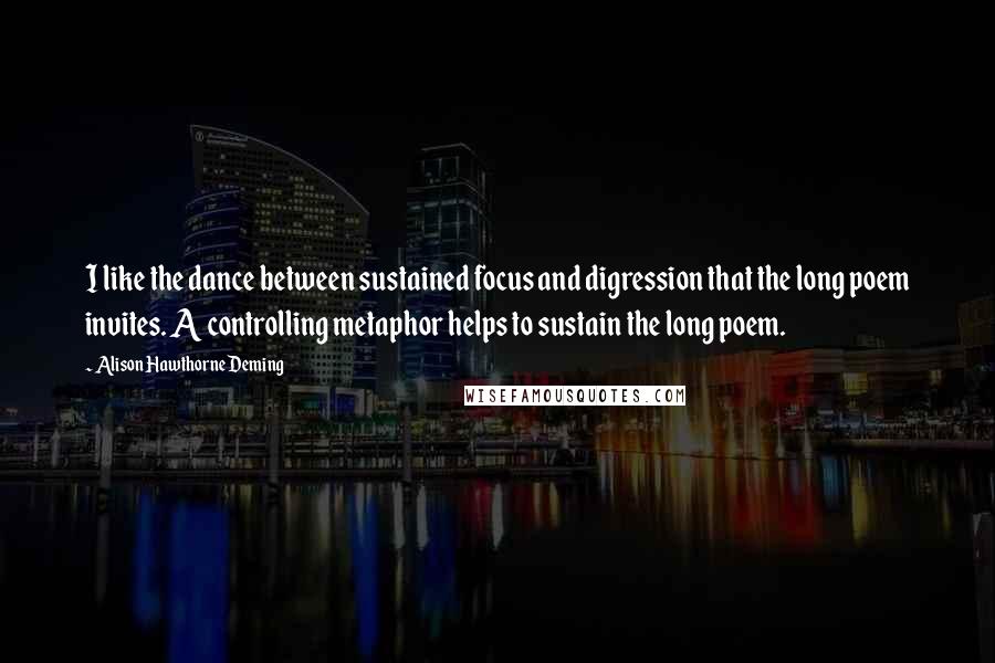 Alison Hawthorne Deming quotes: I like the dance between sustained focus and digression that the long poem invites. A controlling metaphor helps to sustain the long poem.