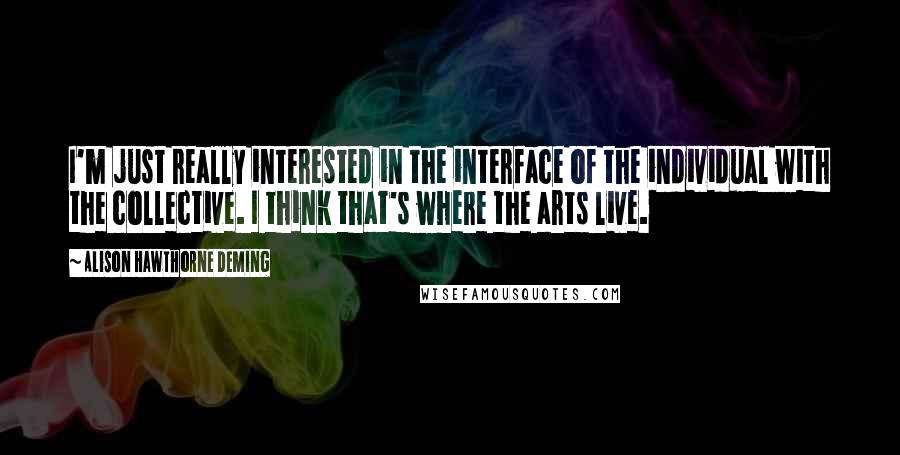 Alison Hawthorne Deming quotes: I'm just really interested in the interface of the individual with the collective. I think that's where the arts live.