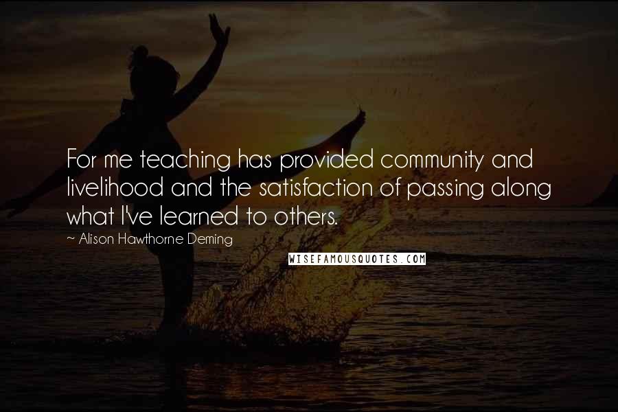 Alison Hawthorne Deming quotes: For me teaching has provided community and livelihood and the satisfaction of passing along what I've learned to others.