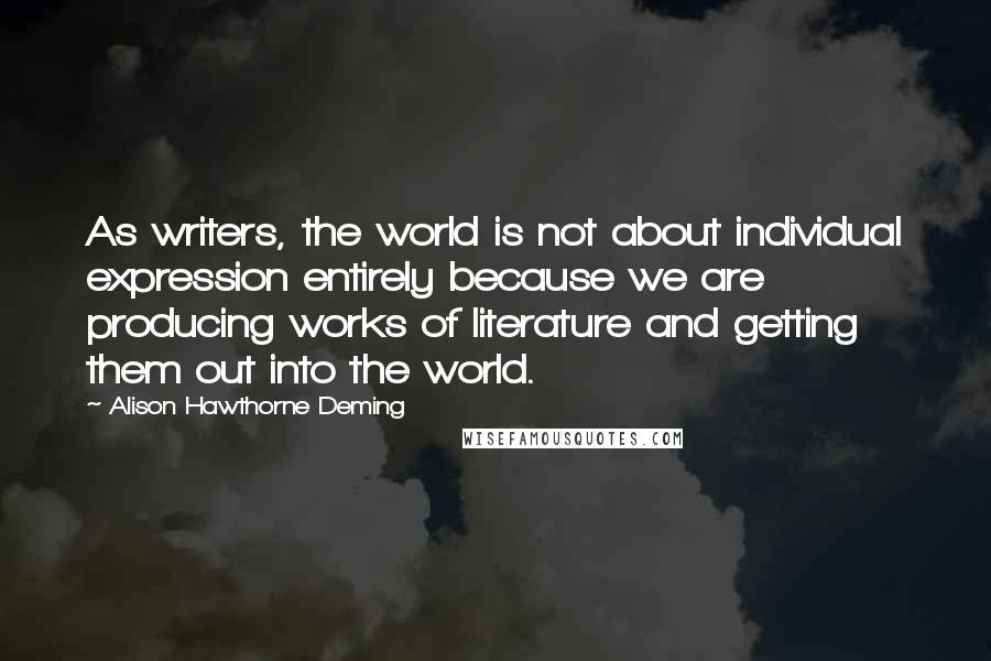 Alison Hawthorne Deming quotes: As writers, the world is not about individual expression entirely because we are producing works of literature and getting them out into the world.