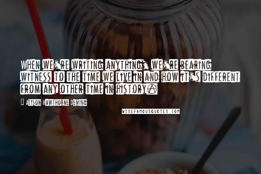 Alison Hawthorne Deming quotes: When we're writing anything, we're bearing witness to the time we live in and how it's different from any other time in history.