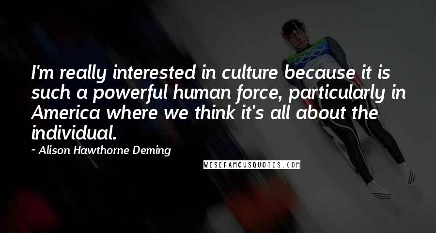 Alison Hawthorne Deming quotes: I'm really interested in culture because it is such a powerful human force, particularly in America where we think it's all about the individual.