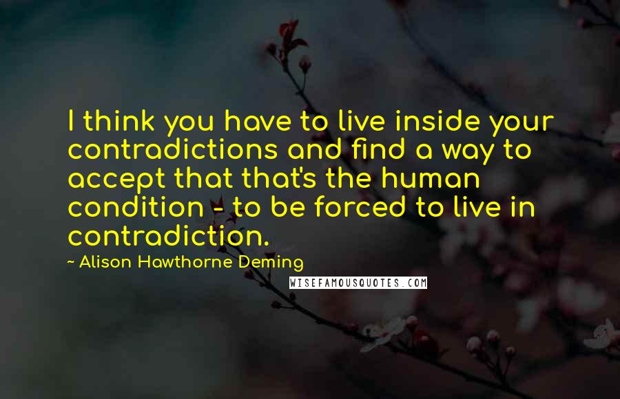 Alison Hawthorne Deming quotes: I think you have to live inside your contradictions and find a way to accept that that's the human condition - to be forced to live in contradiction.