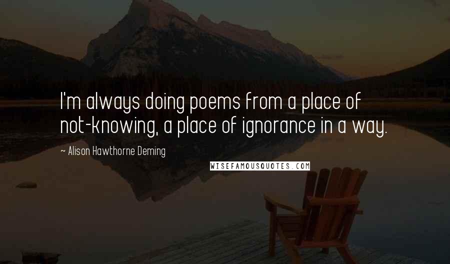 Alison Hawthorne Deming quotes: I'm always doing poems from a place of not-knowing, a place of ignorance in a way.