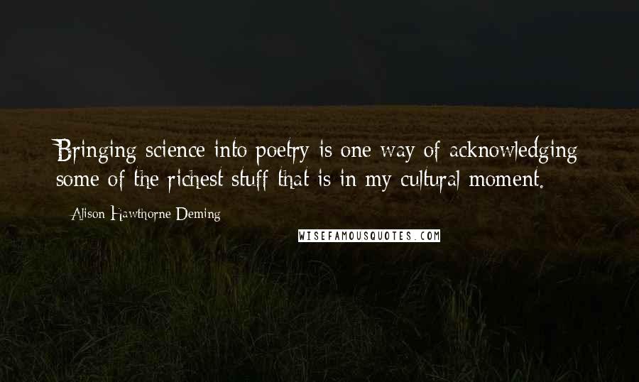 Alison Hawthorne Deming quotes: Bringing science into poetry is one way of acknowledging some of the richest stuff that is in my cultural moment.