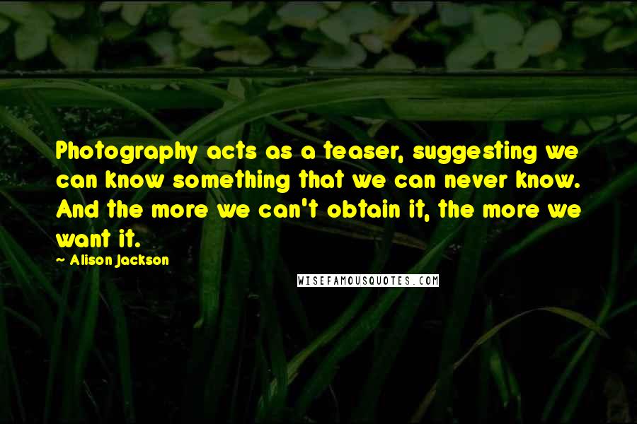Alison Jackson quotes: Photography acts as a teaser, suggesting we can know something that we can never know. And the more we can't obtain it, the more we want it.