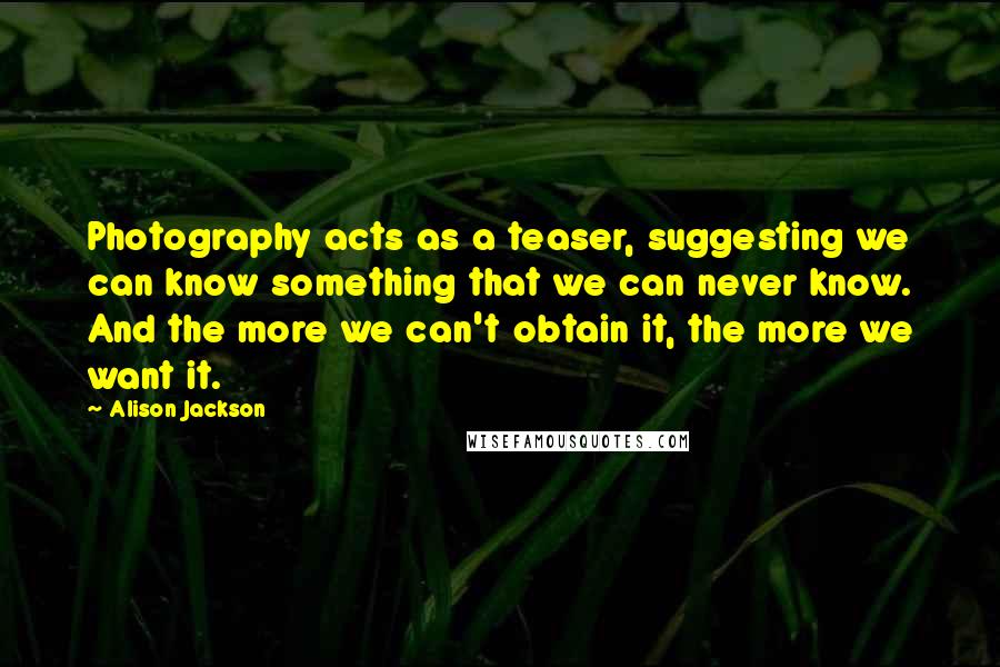 Alison Jackson quotes: Photography acts as a teaser, suggesting we can know something that we can never know. And the more we can't obtain it, the more we want it. Alison Jackson quotes: Photography acts as a teaser, suggesting we can know something that we can never know. And the more we can't obtain it, the more we want it.