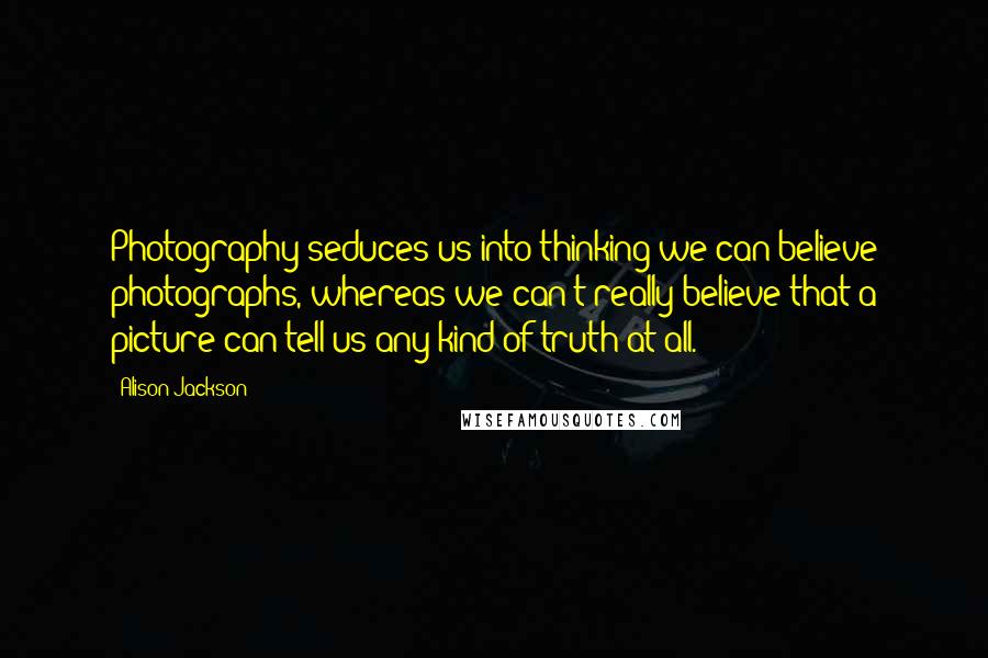 Alison Jackson quotes: Photography seduces us into thinking we can believe photographs, whereas we can't really believe that a picture can tell us any kind of truth at all.