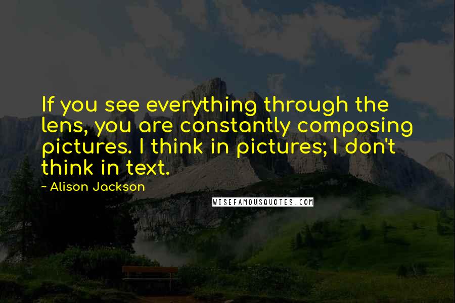 Alison Jackson quotes: If you see everything through the lens, you are constantly composing pictures. I think in pictures; I don't think in text. Alison Jackson quotes: If you see everything through the lens, you are constantly composing pictures. I think in pictures; I don't think in text.