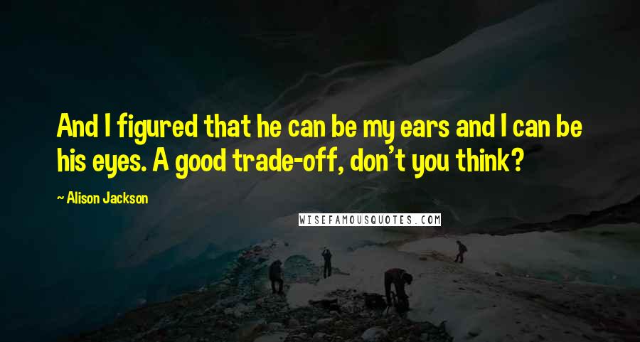 Alison Jackson quotes: And I figured that he can be my ears and I can be his eyes. A good trade-off, don't you think? Alison Jackson quotes: And I figured that he can be my ears and I can be his eyes. A good trade-off, don't you think?