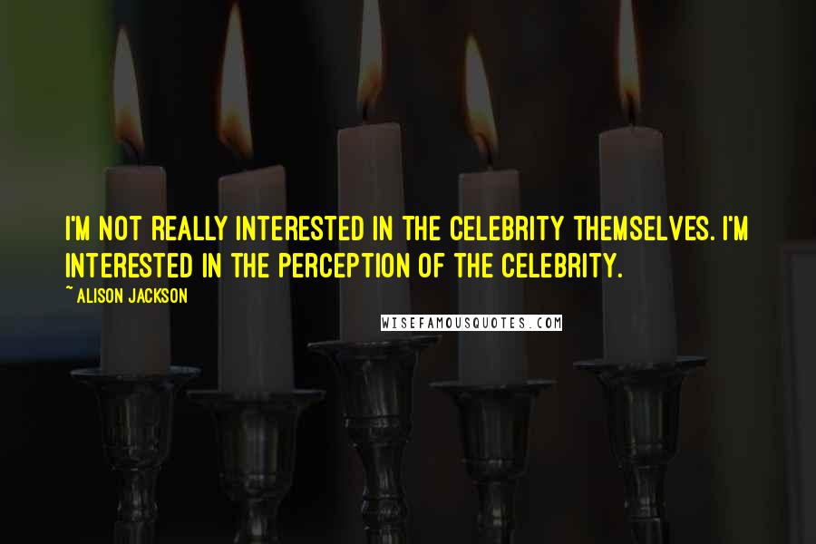 Alison Jackson quotes: I'm not really interested in the celebrity themselves. I'm interested in the perception of the celebrity. Alison Jackson quotes: I'm not really interested in the celebrity themselves. I'm interested in the perception of the celebrity.