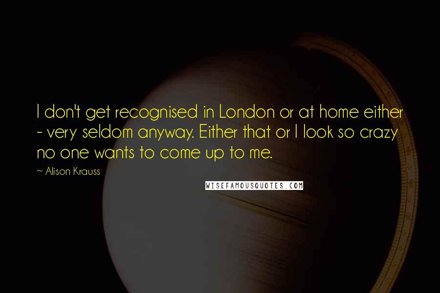 Alison Krauss quotes: I don't get recognised in London or at home either - very seldom anyway. Either that or I look so crazy no one wants to come up to me.