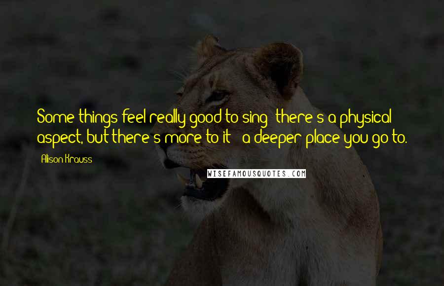 Alison Krauss quotes: Some things feel really good to sing: there's a physical aspect, but there's more to it - a deeper place you go to.