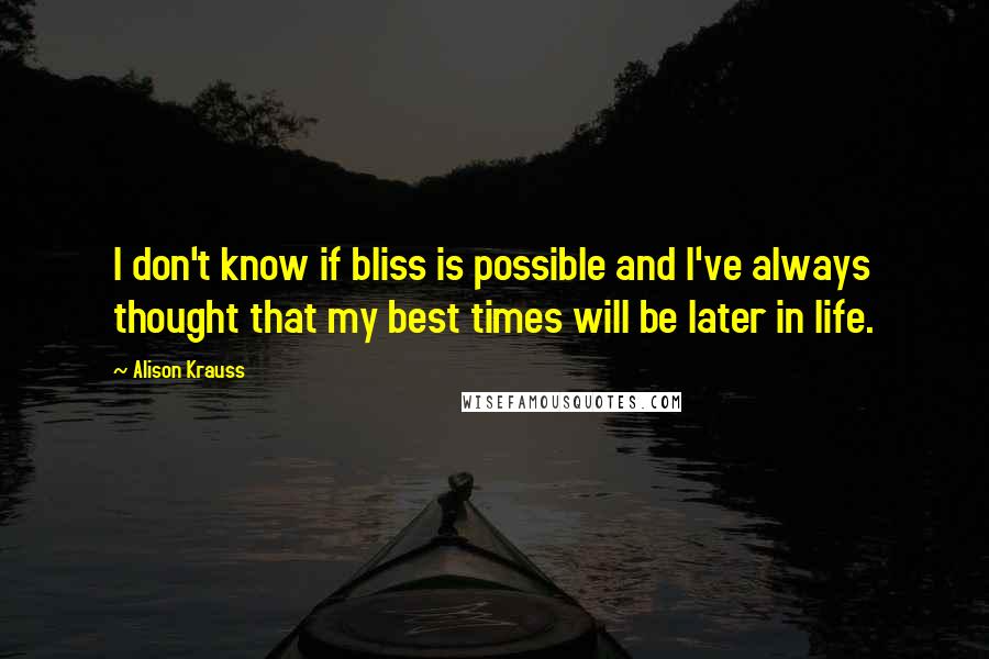 Alison Krauss quotes: I don't know if bliss is possible and I've always thought that my best times will be later in life.