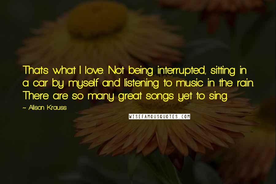 Alison Krauss quotes: That's what I love. Not being interrupted, sitting in a car by myself and listening to music in the rain. There are so many great songs yet to sing.