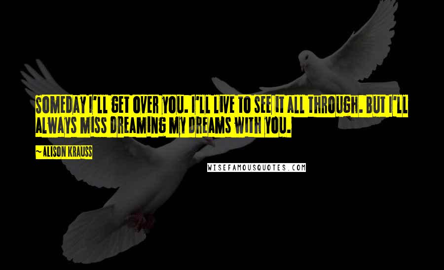 Alison Krauss quotes: Someday I'll get over you. I'll live to see it all through. But I'll always miss dreaming my dreams with you.