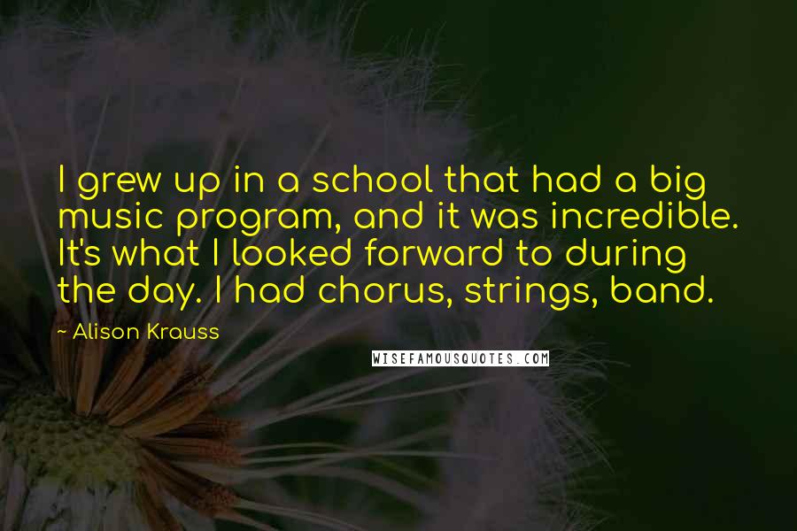 Alison Krauss quotes: I grew up in a school that had a big music program, and it was incredible. It's what I looked forward to during the day. I had chorus, strings, band.
