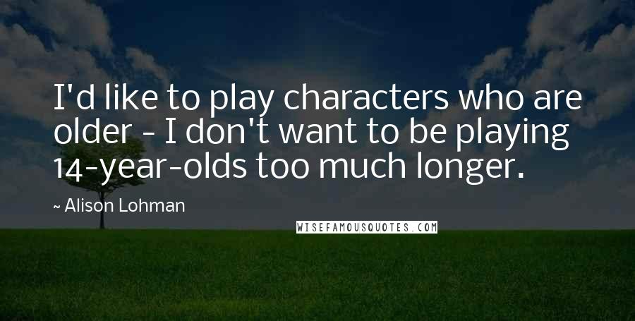 Alison Lohman quotes: I'd like to play characters who are older - I don't want to be playing 14-year-olds too much longer.