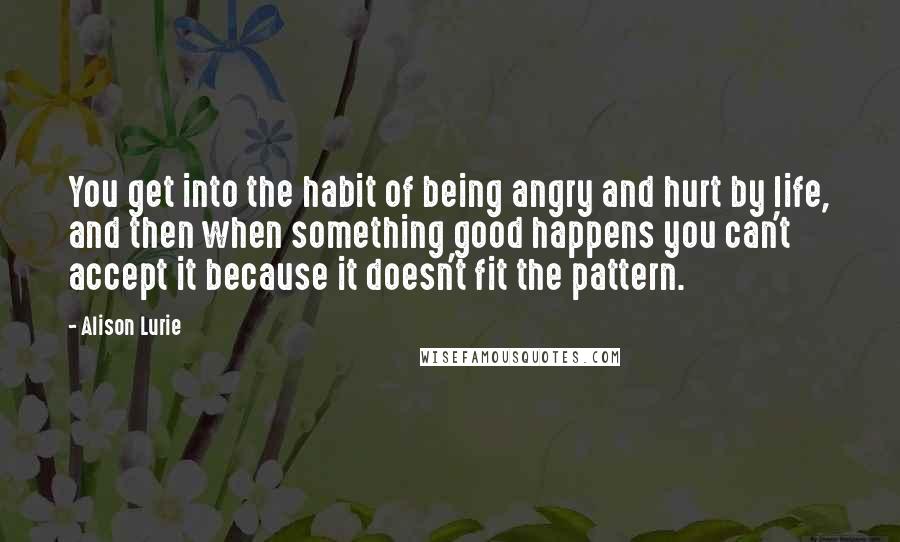 Alison Lurie quotes: You get into the habit of being angry and hurt by life, and then when something good happens you can't accept it because it doesn't fit the pattern. Alison Lurie quotes: You get into the habit of being angry and hurt by life, and then when something good happens you can't accept it because it doesn't fit the pattern.