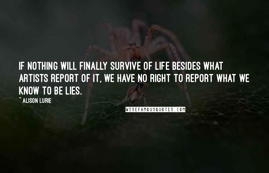 Alison Lurie quotes: If nothing will finally survive of life besides what artists report of it, we have no right to report what we know to be lies. Alison Lurie quotes: If nothing will finally survive of life besides what artists report of it, we have no right to report what we know to be lies.
