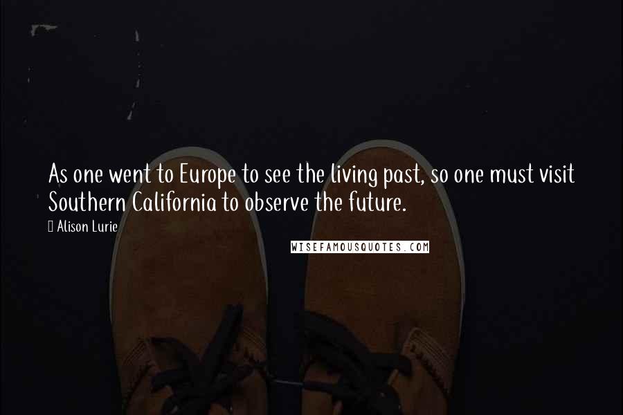 Alison Lurie quotes: As one went to Europe to see the living past, so one must visit Southern California to observe the future. Alison Lurie quotes: As one went to Europe to see the living past, so one must visit Southern California to observe the future.