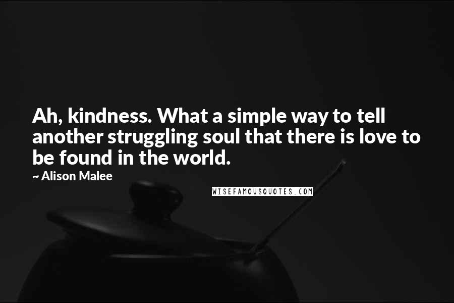 Alison Malee quotes: Ah, kindness. What a simple way to tell another struggling soul that there is love to be found in the world. Alison Malee quotes: Ah, kindness. What a simple way to tell another struggling soul that there is love to be found in the world.