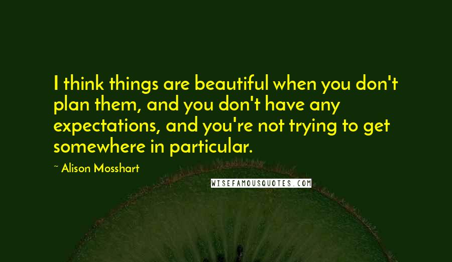 Alison Mosshart quotes: I think things are beautiful when you don't plan them, and you don't have any expectations, and you're not trying to get somewhere in particular. Alison Mosshart quotes: I think things are beautiful when you don't plan them, and you don't have any expectations, and you're not trying to get somewhere in particular.
