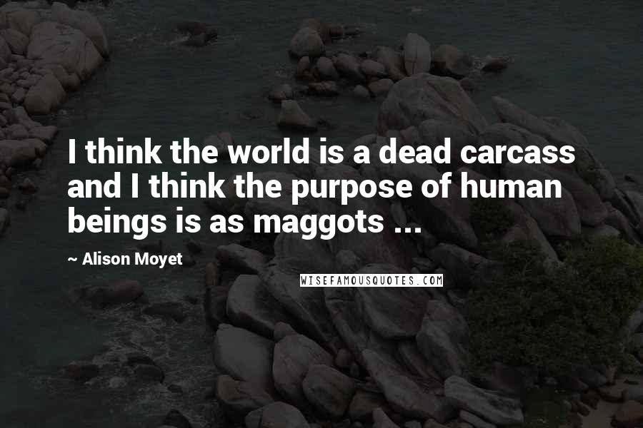 Alison Moyet quotes: I think the world is a dead carcass and I think the purpose of human beings is as maggots ...