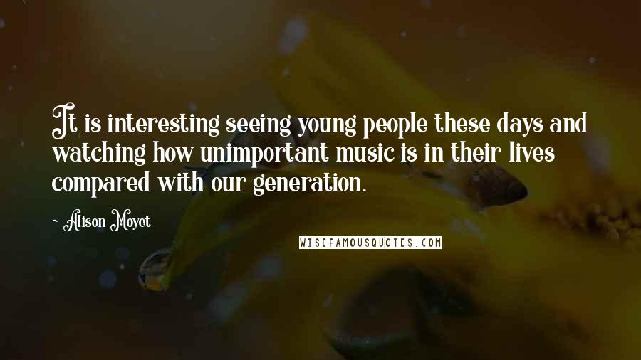Alison Moyet quotes: It is interesting seeing young people these days and watching how unimportant music is in their lives compared with our generation. Alison Moyet quotes: It is interesting seeing young people these days and watching how unimportant music is in their lives compared with our generation.