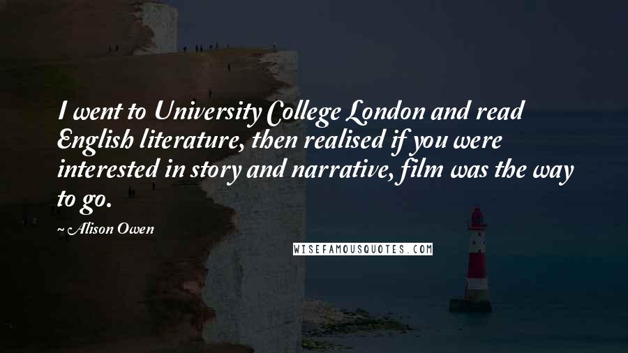 Alison Owen quotes: I went to University College London and read English literature, then realised if you were interested in story and narrative, film was the way to go. Alison Owen quotes: I went to University College London and read English literature, then realised if you were interested in story and narrative, film was the way to go.