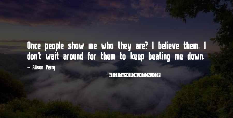 Alison Perry quotes: Once people show me who they are? I believe them. I don't wait around for them to keep beating me down. Alison Perry quotes: Once people show me who they are? I believe them. I don't wait around for them to keep beating me down.